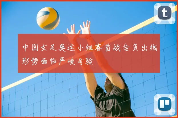 中国女足奥运小组赛首战告负出线形势面临严峻考验