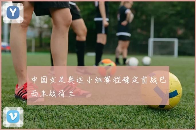 中国女足奥运小组赛程确定首战巴西末战荷兰