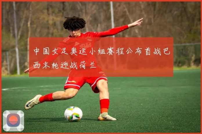 中国女足奥运小组赛程公布首战巴西末轮迎战荷兰