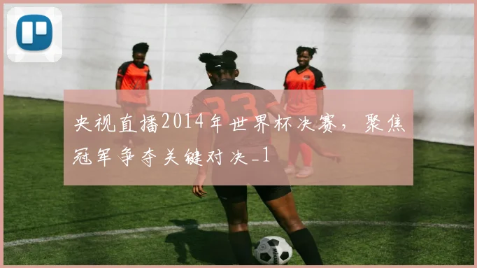 央视直播2014年世界杯决赛,聚焦冠军争夺关键对决_1