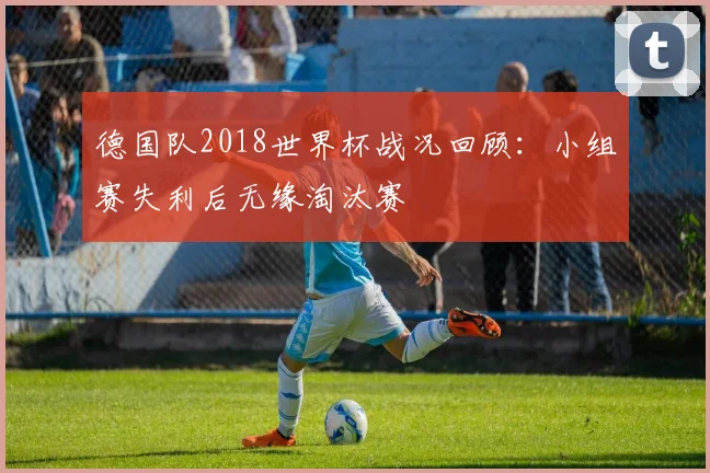 德国队2018世界杯战况回顾:小组赛失利后无缘淘汰赛