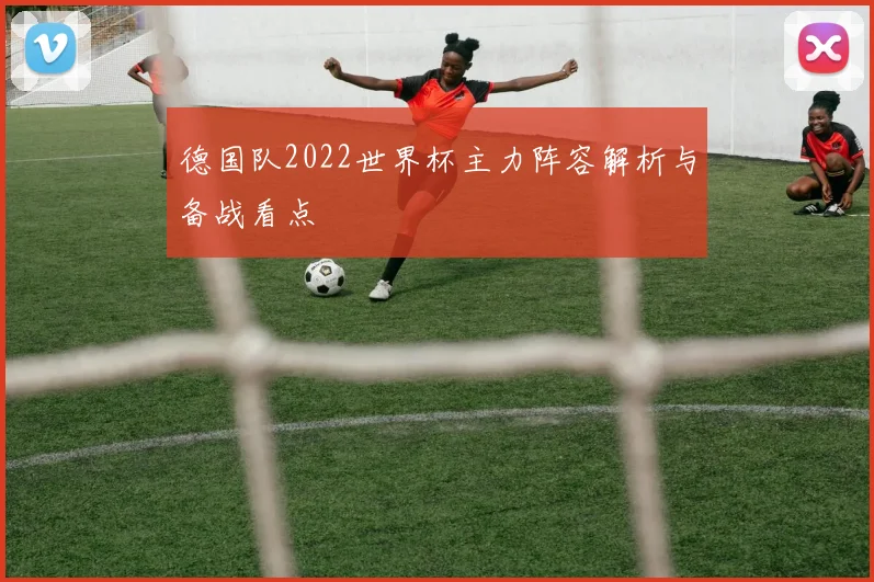 德国队2022世界杯主力阵容解析与备战看点
