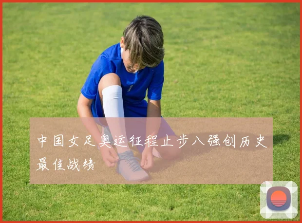 中国女足奥运征程止步八强创历史最佳战绩