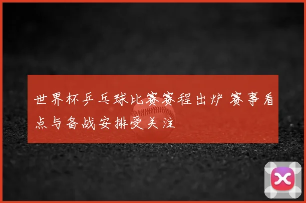 世界杯乒乓球比赛赛程出炉 赛事看点与备战安排受关注