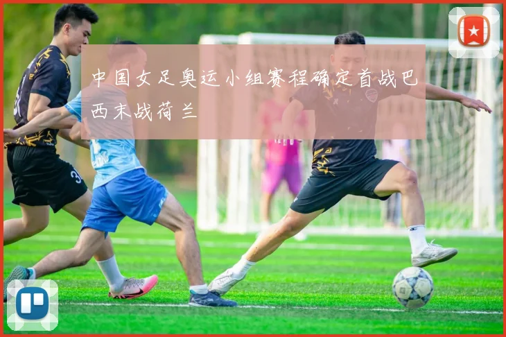 中国女足奥运小组赛程确定首战巴西末战荷兰