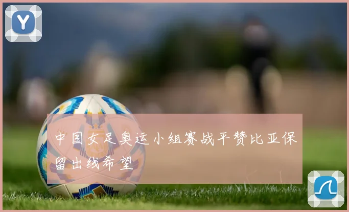 中国女足奥运小组赛战平赞比亚保留出线希望