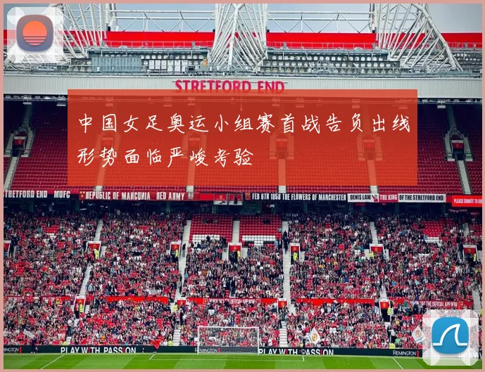 中国女足奥运小组赛首战告负出线形势面临严峻考验