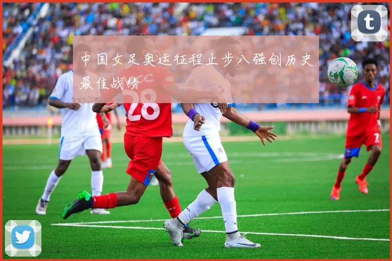 中国女足奥运征程止步八强创历史最佳战绩