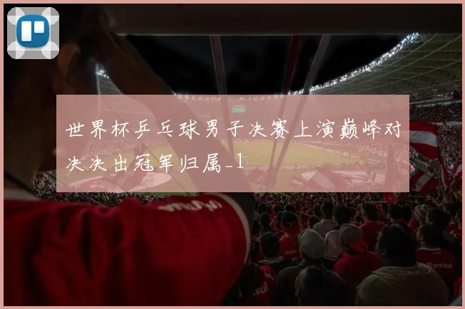 世界杯乒乓球男子决赛上演巅峰对决决出冠军归属_1