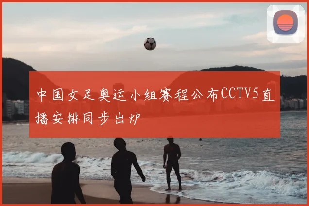 中国女足奥运小组赛程公布CCTV5直播安排同步出炉