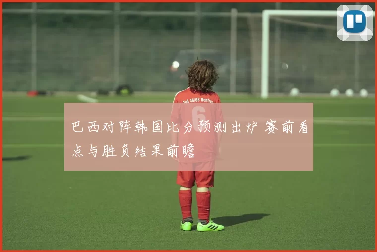 巴西对阵韩国比分预测出炉 赛前看点与胜负结果前瞻