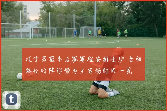 辽宁男篮季后赛赛程安排出炉 晋级路径对阵形势与主客场时间一览