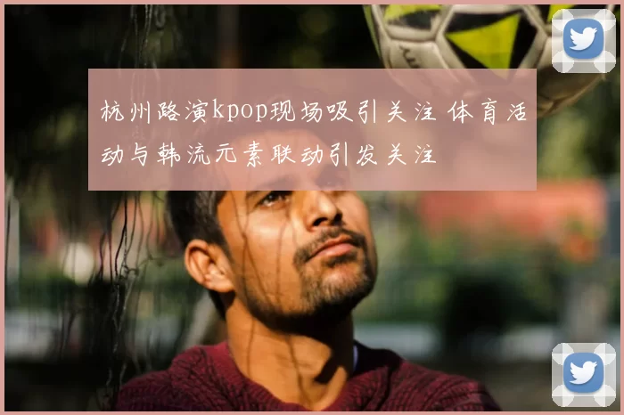 杭州路演kpop现场吸引关注 体育活动与韩流元素联动引发关注