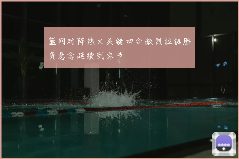 篮网对阵热火关键回合激烈拉锯胜负悬念延续到末节