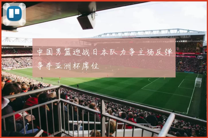 中国男篮迎战日本队力争主场反弹争夺亚洲杯席位