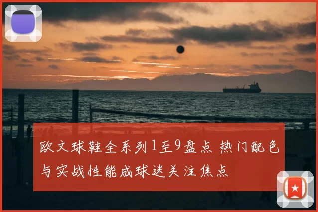 欧文球鞋全系列1至9盘点 热门配色与实战性能成球迷关注焦点