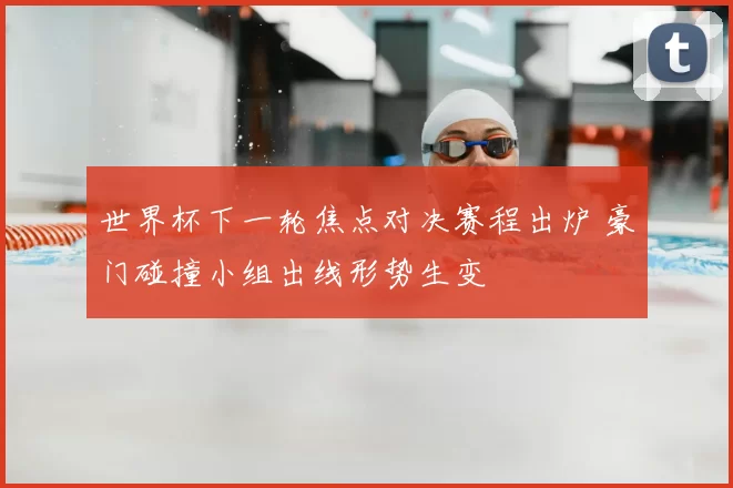 世界杯下一轮焦点对决赛程出炉 豪门碰撞小组出线形势生变