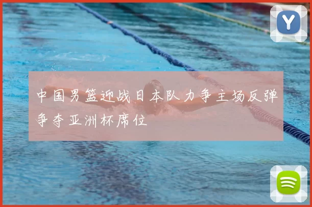 中国男篮迎战日本队力争主场反弹争夺亚洲杯席位