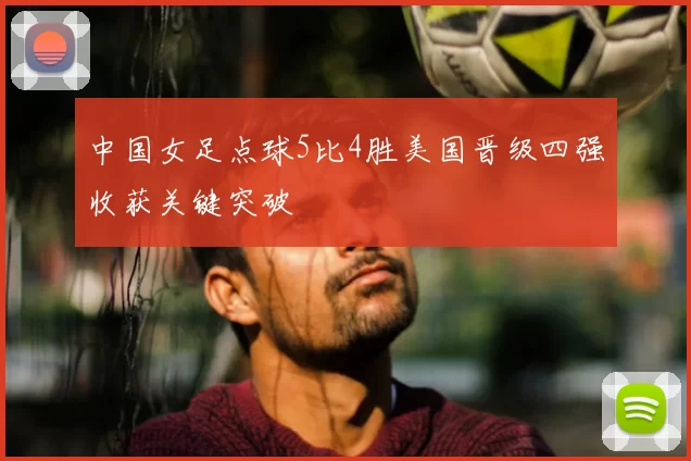 中国女足点球5比4胜美国晋级四强收获关键突破