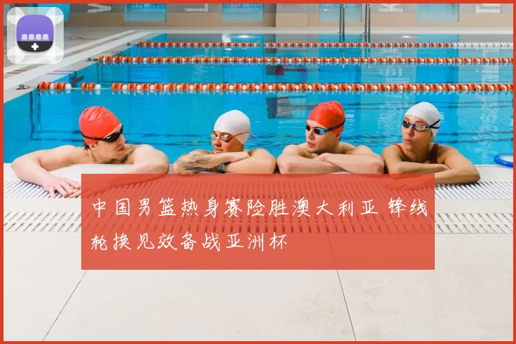 中国男篮热身赛险胜澳大利亚 锋线轮换见效备战亚洲杯