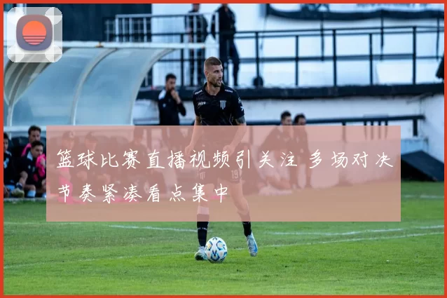 篮球比赛直播视频引关注 多场对决节奏紧凑看点集中
