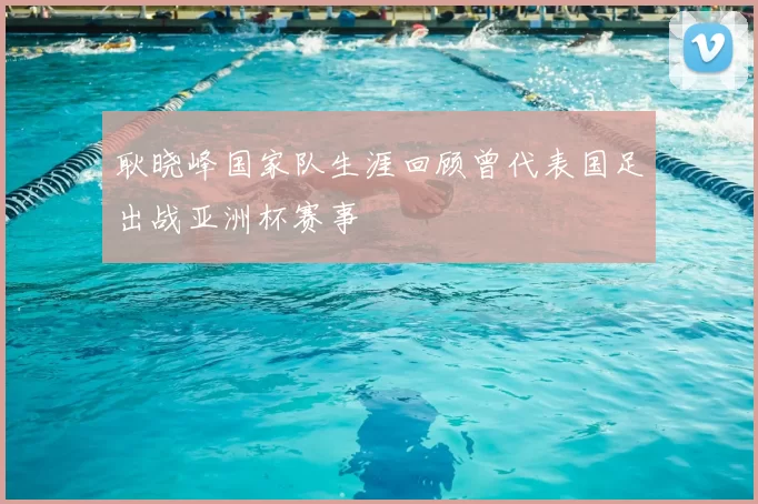耿晓峰国家队生涯回顾曾代表国足出战亚洲杯赛事