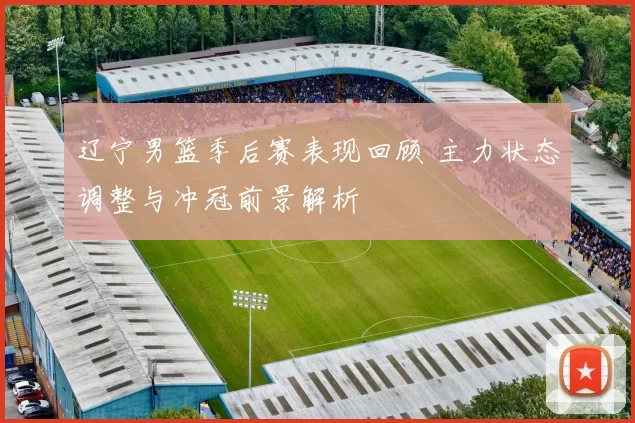 辽宁男篮季后赛表现回顾 主力状态调整与冲冠前景解析