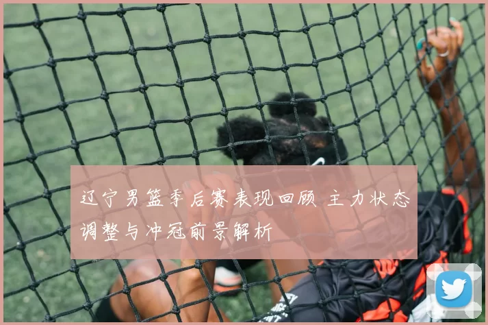 辽宁男篮季后赛表现回顾 主力状态调整与冲冠前景解析