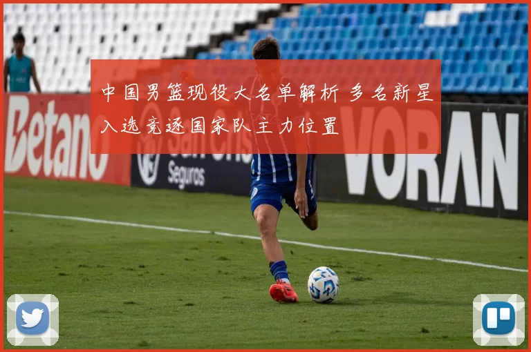 中国男篮现役大名单解析 多名新星入选竞逐国家队主力位置