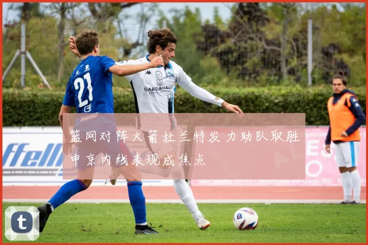 篮网对阵火箭杜兰特发力助队取胜申京内线表现成焦点