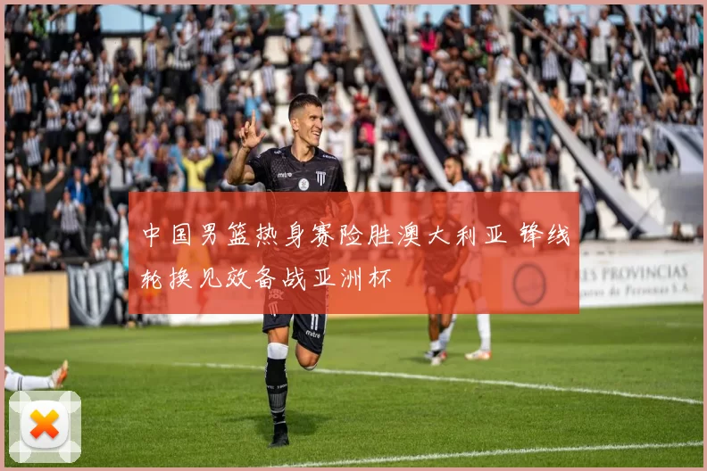 中国男篮热身赛险胜澳大利亚 锋线轮换见效备战亚洲杯