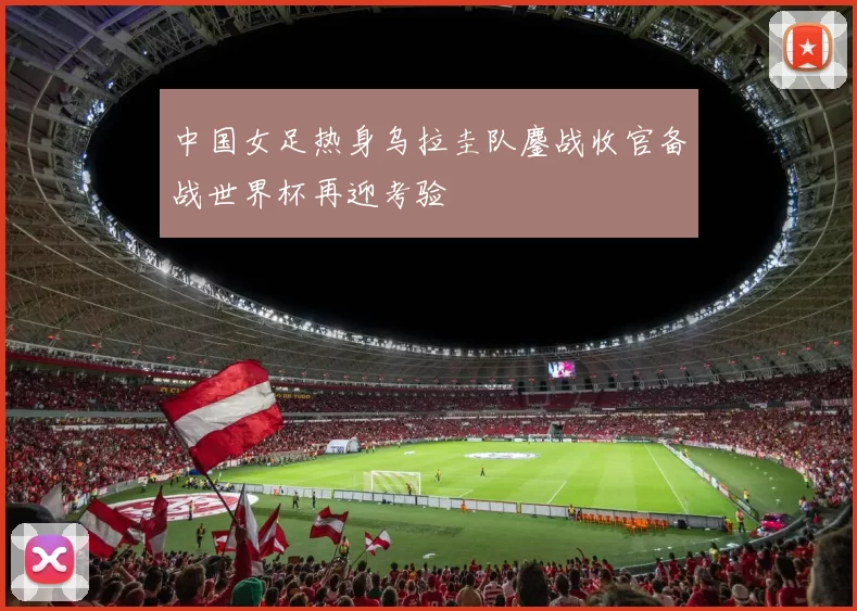 中国女足热身乌拉圭队鏖战收官备战世界杯再迎考验