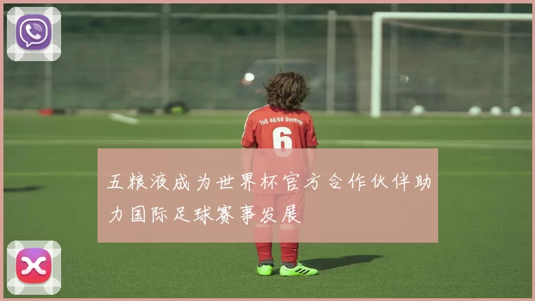 五粮液成为世界杯官方合作伙伴助力国际足球赛事发展