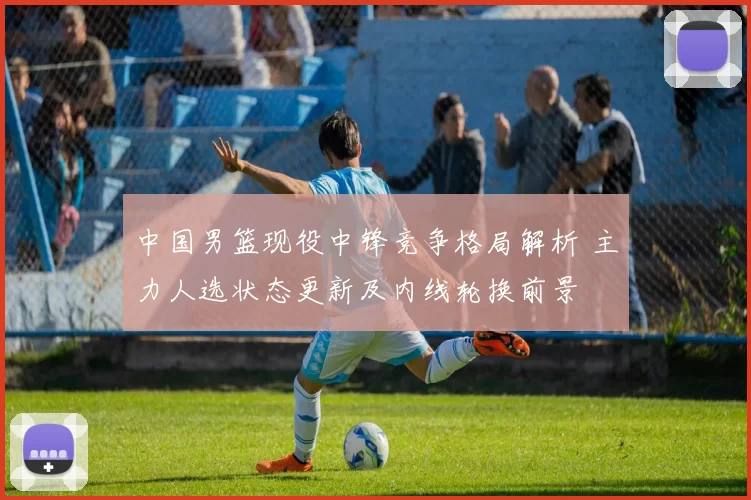 中国男篮现役中锋竞争格局解析 主力人选状态更新及内线轮换前景