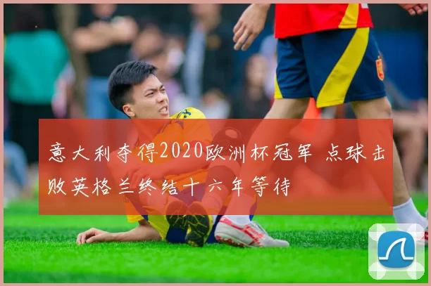 意大利夺得2020欧洲杯冠军 点球击败英格兰终结十六年等待