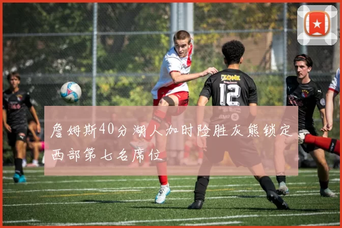 詹姆斯40分湖人加时险胜灰熊锁定西部第七名席位
