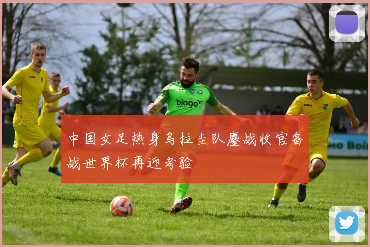 中国女足热身乌拉圭队鏖战收官备战世界杯再迎考验