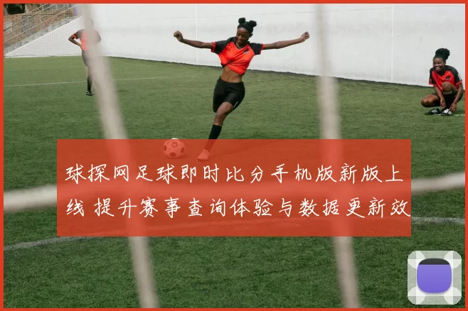 球探网足球即时比分手机版新版上线 提升赛事查询体验与数据更新效率