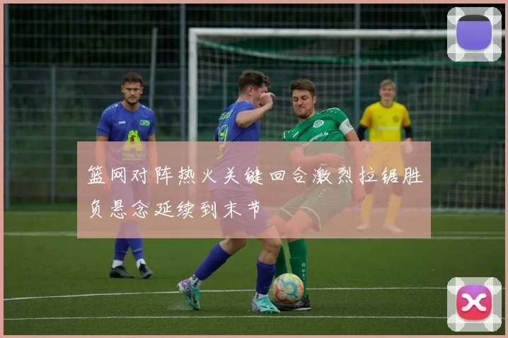篮网对阵热火关键回合激烈拉锯胜负悬念延续到末节