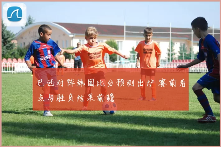 巴西对阵韩国比分预测出炉 赛前看点与胜负结果前瞻