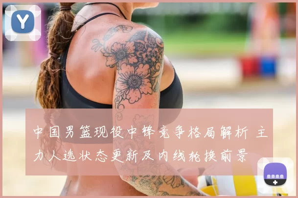 中国男篮现役中锋竞争格局解析 主力人选状态更新及内线轮换前景