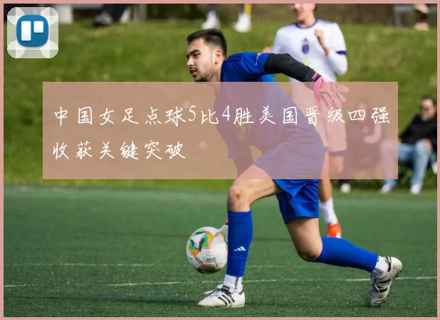 中国女足点球5比4胜美国晋级四强收获关键突破