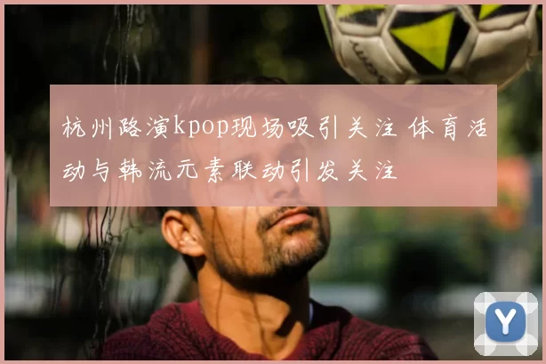 杭州路演kpop现场吸引关注 体育活动与韩流元素联动引发关注